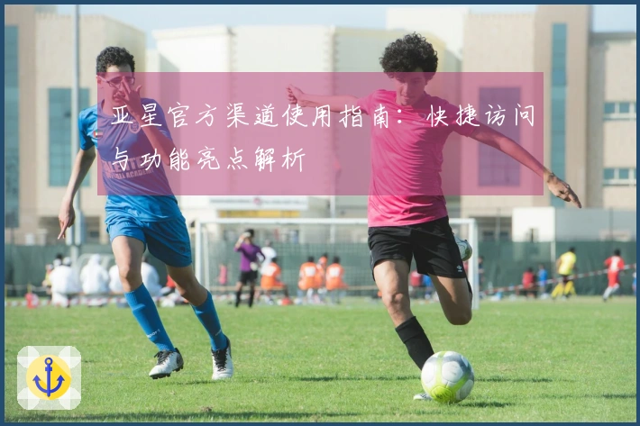 亚星官方渠道使用指南：快捷访问与功能亮点解析