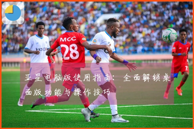 亚星电脑版使用指南：全面解锁桌面版功能与操作技巧