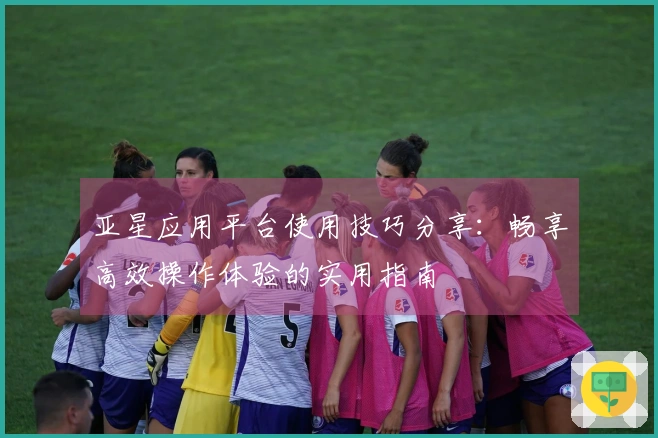 亚星应用平台使用技巧分享：畅享高效操作体验的实用指南