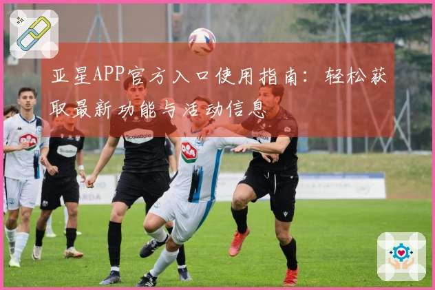 亚星APP官方入口使用指南：轻松获取最新功能与活动信息