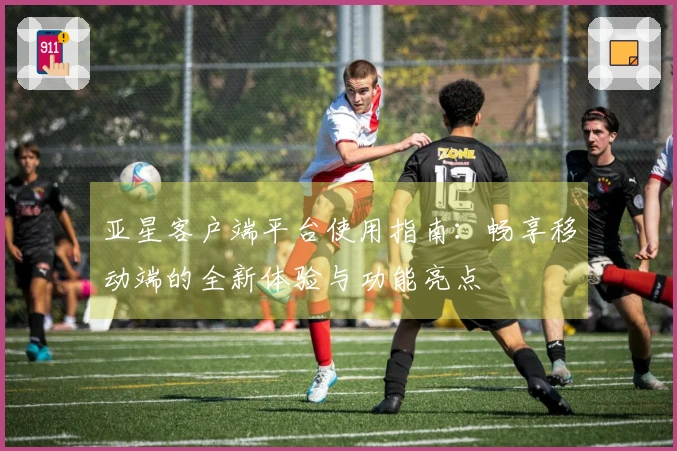 亚星客户端平台使用指南：畅享移动端的全新体验与功能亮点