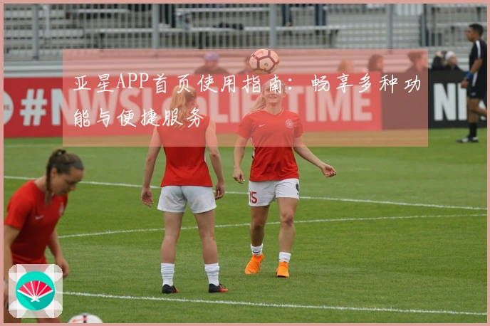 亚星APP首页使用指南：畅享多种功能与便捷服务
