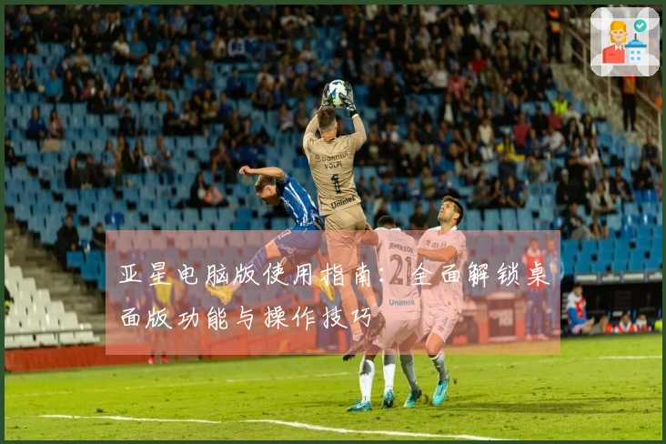 亚星电脑版使用指南：全面解锁桌面版功能与操作技巧