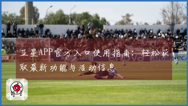 亚星APP官方入口使用指南：轻松获取最新功能与活动信息