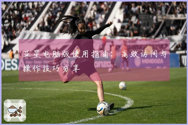 亚星电脑版使用指南：高效访问与操作技巧分享